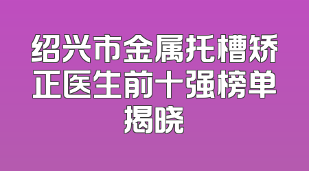 绍兴市金属托槽矫正医生前十强榜单揭晓