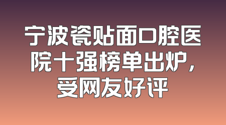 宁波瓷贴面口腔医院十强榜单出炉，受网友好评