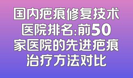 国内疤痕修复技术医院排名：前50家医院的先进疤痕治疗方法对比