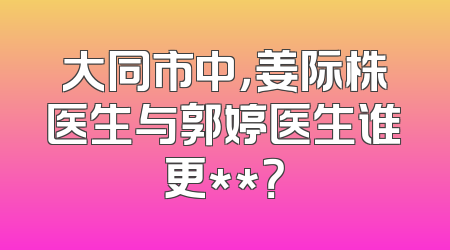 大同市中，姜际株医生与郭婷医生谁更**？
