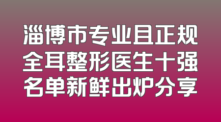 淄博市专业且正规全耳整形医生十强名单新鲜出炉分享