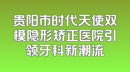 贵阳市时代天使双模隐形矫正医院引领牙科新潮流