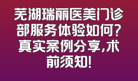 芜湖瑞丽医美门诊部服务体验如何？真实案例分享，术前须知！