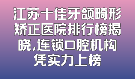 江苏十佳牙颌畸形矫正医院排行榜揭晓，连锁口腔机构凭实力上榜