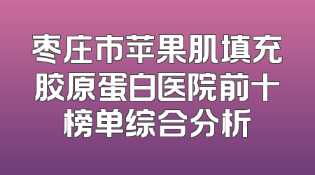 枣庄市苹果肌填充胶原蛋白医院前十榜单综合分析