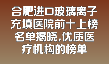 合肥进口玻璃离子充填医院前十上榜名单揭晓，优质医疗机构的榜单