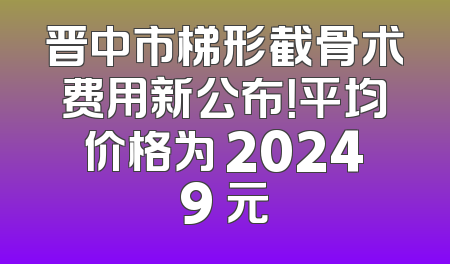 晋中市梯形截骨术费用新公布！平均价格为 20249 元