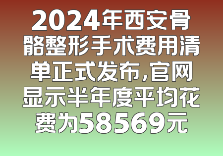 2024年西安骨骼整形手术费用清单正式发布，官网显示半年度平均花费为58569元