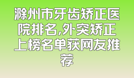 滁州市牙齿矫正医院排名，外突矫正上榜名单获网友推荐