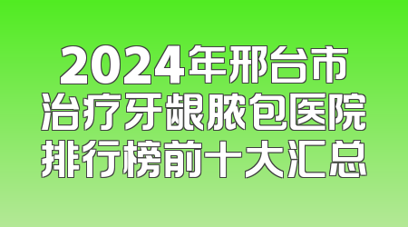 2024年邢台市治疗牙龈脓包医院排行榜前十大汇总