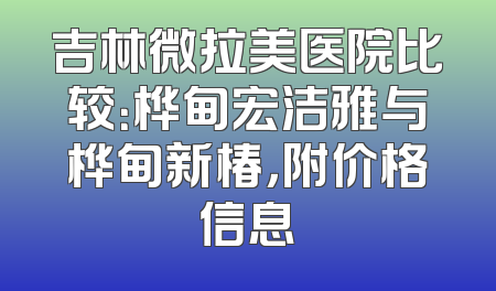 吉林微拉美医院比较：桦甸宏洁雅与桦甸新椿，附价格信息