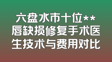 六盘水市十位**唇缺损修复手术医生技术与费用对比