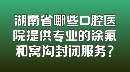 湖南省哪些口腔医院提供专业的涂氟和窝沟封闭服务？