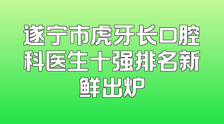 遂宁市虎牙长口腔科医生十强排名新鲜出炉