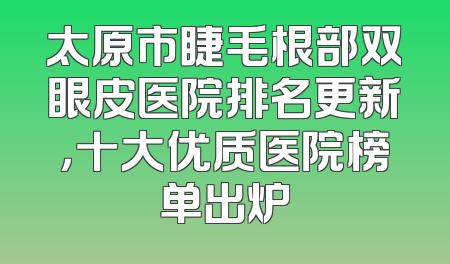 太原市睫毛根部双眼皮医院排名更新，十大优质医院榜单出炉