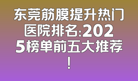 东莞筋膜提升热门医院排名：2025榜单前五大推荐！