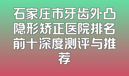 石家庄市牙齿外凸隐形矫正医院排名前十深度测评与推荐