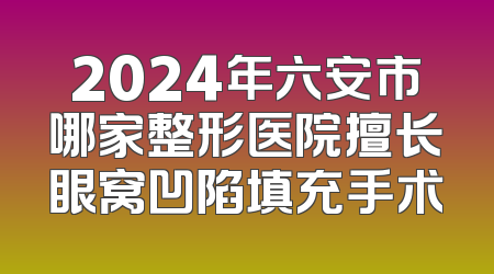 2024年六安市哪家整形医院擅长眼窝凹陷填充手术