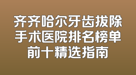 齐齐哈尔牙齿拔除手术医院排名榜单前十精选指南