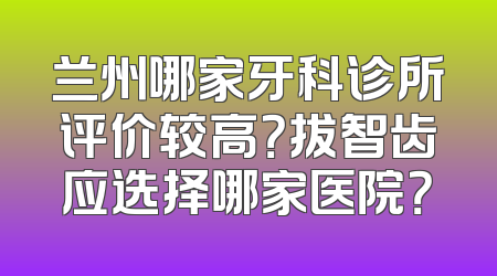 兰州哪家牙科诊所评价较高？拔智齿应选择哪家医院？
