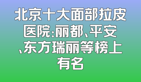 北京十大面部拉皮医院：丽都、平安、东方瑞丽等榜上有名