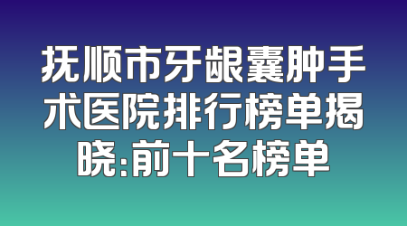 抚顺市牙龈囊肿手术医院排行榜单揭晓：前十名榜单