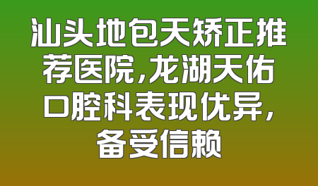 汕头地包天矫正推荐医院，龙湖天佑口腔科表现优异，备受信赖