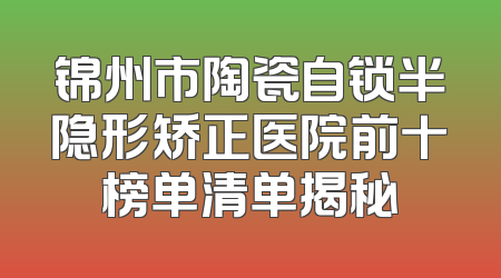 锦州市陶瓷自锁半隐形矫正医院前十榜单清单揭秘