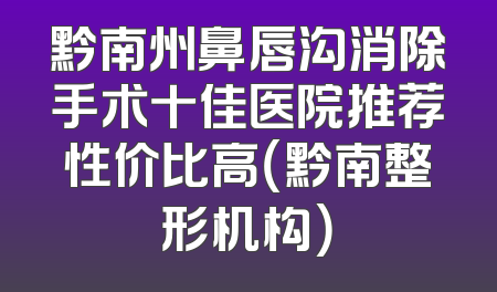 黔南州鼻唇沟消除手术十佳医院推荐性价比高（黔南整形机构）