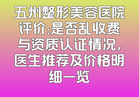 五州整形美容医院评价：是否乱收费与资质认证情况，医生推荐及价格明细一览