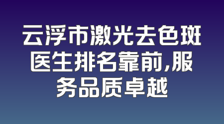 云浮市激光去色斑医生排名靠前，服务品质卓越