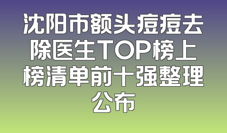 沈阳市额头痘痘去除医生TOP榜上榜清单前十强整理公布