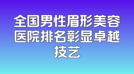全国男性眉形美容医院排名彰显卓越技艺
