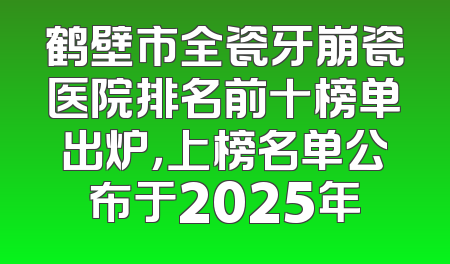 鹤壁市全瓷牙崩瓷医院排名前十榜单出炉，上榜名单公布于2025年