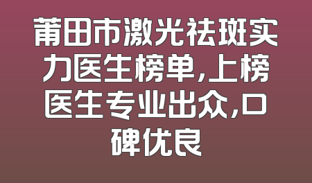 莆田市激光祛斑实力医生榜单，上榜医生专业出众，口碑优良