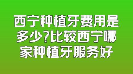 西宁种植牙费用是多少？比较西宁哪家种植牙服务好