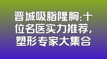 晋城吸脂隆胸：十位名医实力推荐，塑形专家大集合