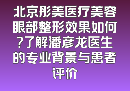北京彤美医疗美容眼部整形效果如何？了解潘彦龙医生的专业背景与患者评价