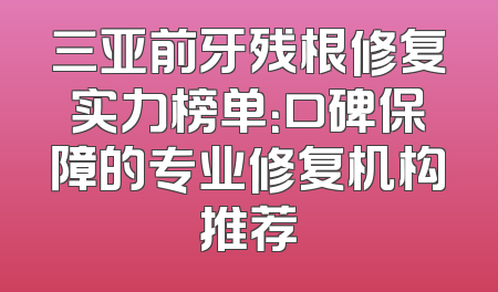 三亚前牙残根修复实力榜单：口碑保障的专业修复机构推荐