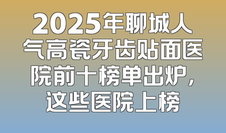 2025年聊城人气高瓷牙齿贴面医院前十榜单出炉，这些医院上榜