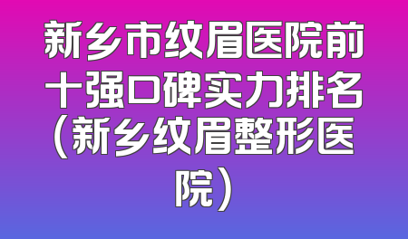 新乡市纹眉医院前十强口碑实力排名（新乡纹眉整形医院）