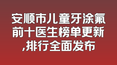 安顺市儿童牙涂氟前十医生榜单更新，排行全面发布