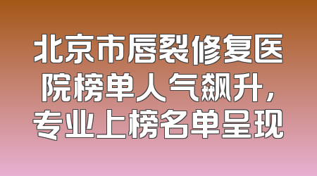 北京市唇裂修复医院榜单人气飙升，专业上榜名单呈现