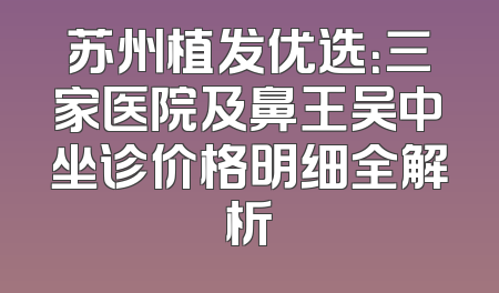 苏州植发优选：三家医院及鼻王吴中坐诊价格明细全解析