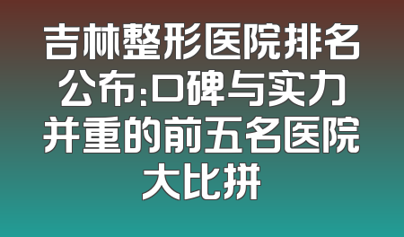 吉林整形医院排名公布：口碑与实力并重的前五名医院大比拼
