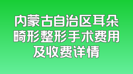 内蒙古自治区耳朵畸形整形手术费用及收费详情