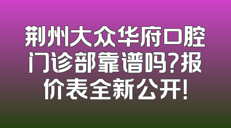 荆州大众华府口腔门诊部靠谱吗？报价表全新公开！