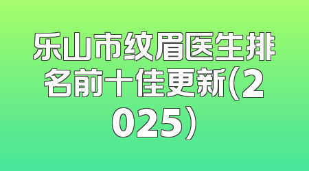 乐山市纹眉医生排名前十佳更新（2025）