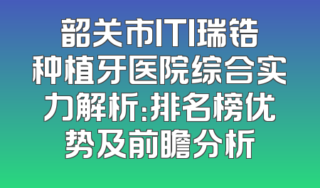 韶关市ITI瑞锆种植牙医院综合实力解析：排名榜优势及前瞻分析