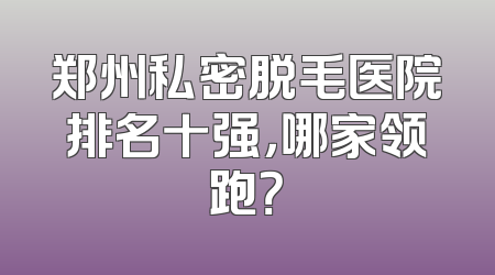 郑州私密脱毛医院排名十强，哪家领跑？